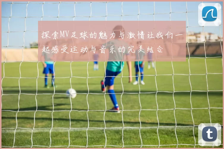 探索MV足球的魅力与激情让我们一起感受运动与音乐的完美结合