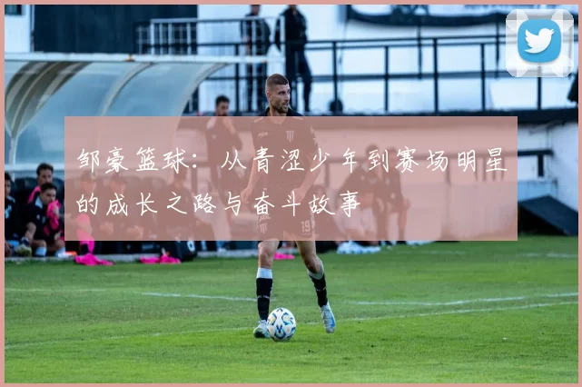 邹豪篮球：从青涩少年到赛场明星的成长之路与奋斗故事