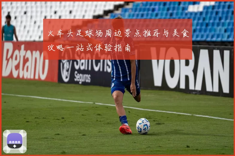 火车头足球场周边景点推荐与美食攻略一站式体验指南